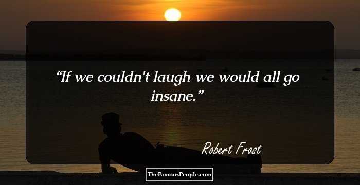If we couldn't laugh we would all go insane.