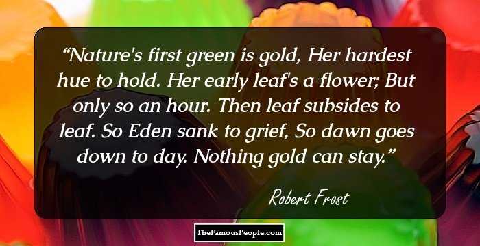 Nature's first green is gold,
Her hardest hue to hold.
Her early leaf's a flower;
But only so an hour.
Then leaf subsides to leaf.
So Eden sank to grief,
So dawn goes down to day.
Nothing gold can stay.