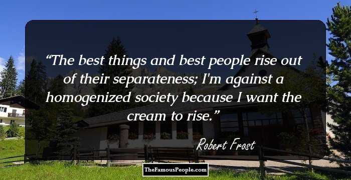 The best things and best people rise out of their separateness; I'm against a homogenized society because I want the cream to rise.