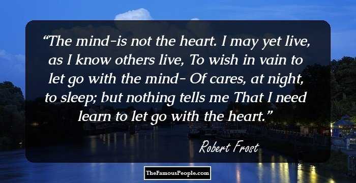 The mind-is not the heart.
I may yet live, as I know others live,
To wish in vain to let go with the mind-
Of cares, at night, to sleep; but nothing tells me
That I need learn to let go with the heart.