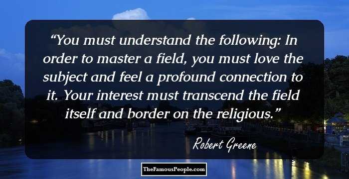 You must understand the following: In order to master a field, you must love the subject and feel a profound connection to it. Your interest must transcend the field itself and border on the religious.