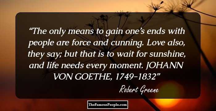 The only means to gain one’s ends with people are force and cunning. Love also, they say; but that is to wait for sunshine, and life needs every moment. JOHANN VON GOETHE, 1749-1832