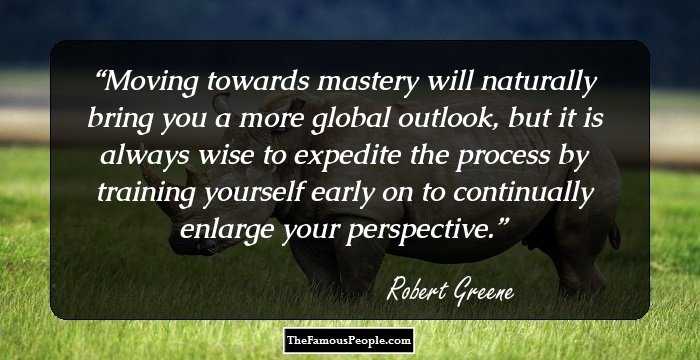 Moving towards mastery will naturally bring you a more global outlook, but it is always wise to expedite the process by training yourself early on to continually enlarge your perspective.