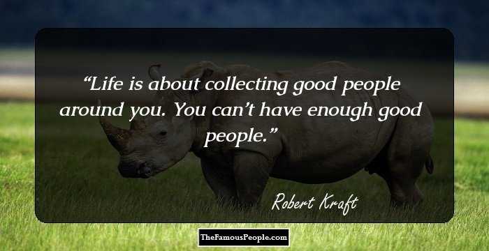 Life is about collecting good people around you. You can’t have enough good people.