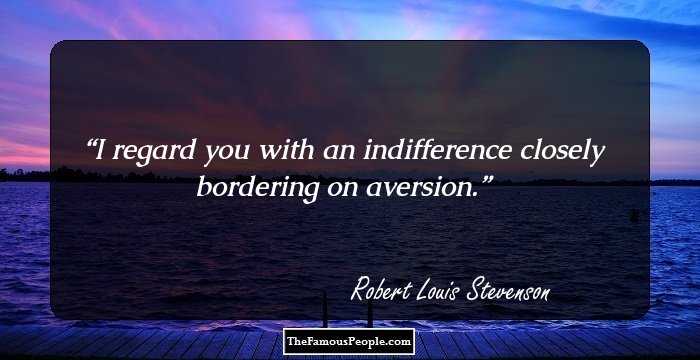 I regard you with an indifference closely bordering on aversion.