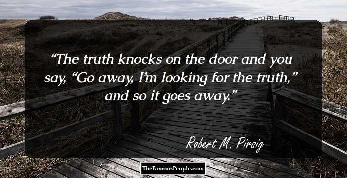 The truth knocks on the door and you say, “Go away, I’m looking for the truth,” and so it goes away.