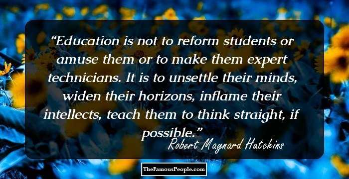 Education is not to reform students or amuse them or to make them expert technicians. It is to unsettle their minds, widen their horizons, inflame their intellects, teach them to think straight, if possible.