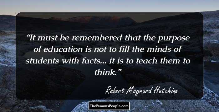It must be remembered that the purpose of education is not to fill the minds of students with facts... it is to teach them to think.