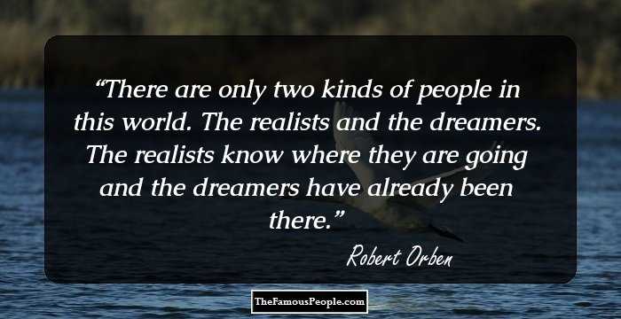 There are only two kinds of people in this world. The realists and the dreamers. The realists know where they are going and the dreamers have already been there.