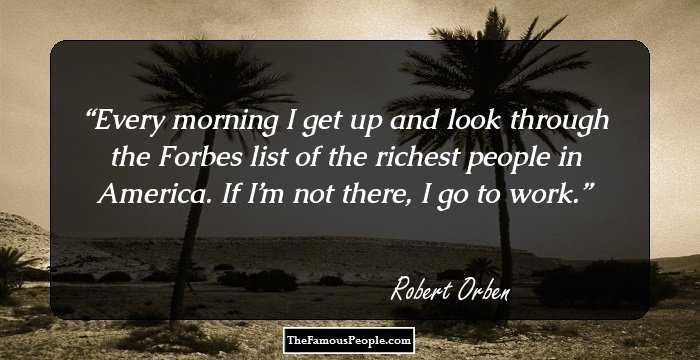 Every morning I get up and look through the Forbes list of the richest people in America. If I’m not there, I go to work.