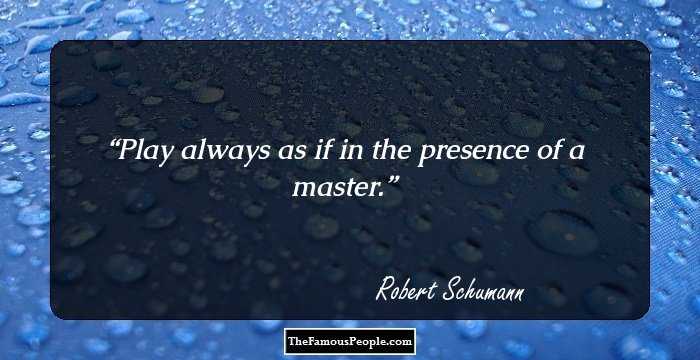 Play always as if in the presence of a master.