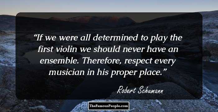 If we were all determined to play the first violin we should never have an ensemble. Therefore, respect every musician in his proper place.