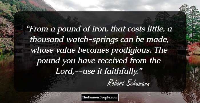 From a pound of iron, that costs little, a thousand watch-springs can be made, whose value becomes prodigious. The pound you have received from the Lord,--use it faithfully.