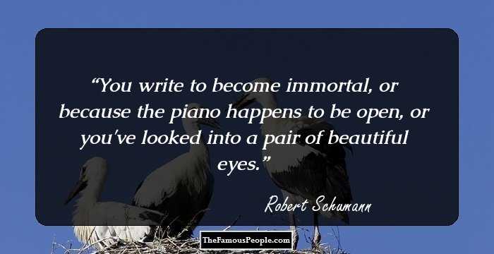 You write to become immortal, or because the piano happens to be open, or you've looked into a pair of beautiful eyes.