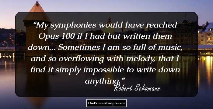My symphonies would have reached Opus 100 if I had but written them down... Sometimes I am so full of music, and so overflowing with melody, that I find it simply impossible to write down anything.