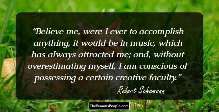 Believe me, were I ever to accomplish anything, it would be in music, which has always attracted me; and, without overestimating myself, I am conscious of possessing a certain creative faculty.