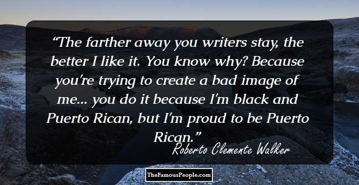 The farther away you writers stay, the better I like it. You know why? Because you're trying to create a bad image of me... you do it because I'm black and Puerto Rican, but I'm proud to be Puerto Rican.