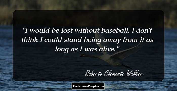 I would be lost without baseball. I don't think I could stand being away from it as long as I was alive.