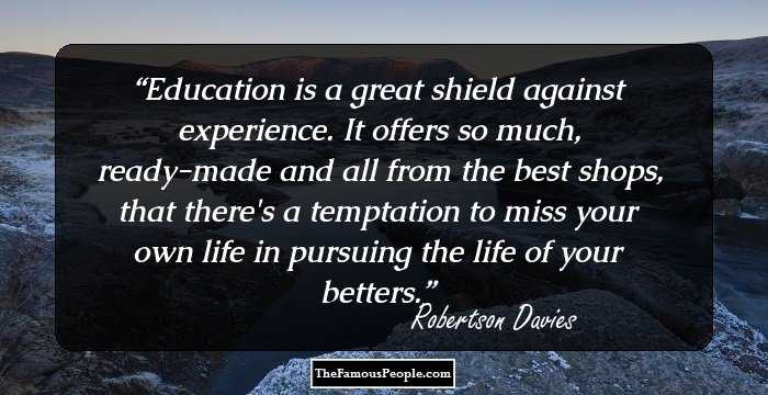 Education is a great shield against experience. It offers so much, ready-made and all from the best shops, that there's a temptation to miss your own life in pursuing the life of your betters.