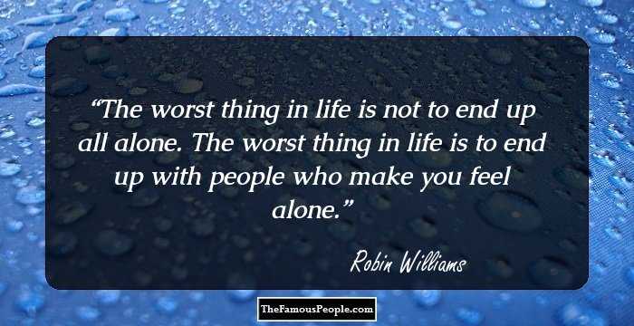 The worst thing in life is not to end up all alone. The worst thing in life is to end up with people who make you feel alone.