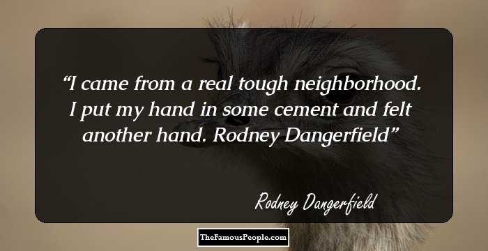 I came from a real tough neighborhood. I put my hand in some cement and felt another hand.

Rodney Dangerfield