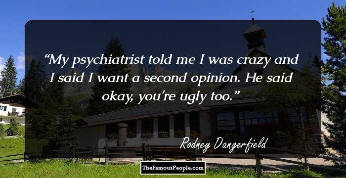 My psychiatrist told me I was crazy and I said I want a second opinion. He said okay, you're ugly too.