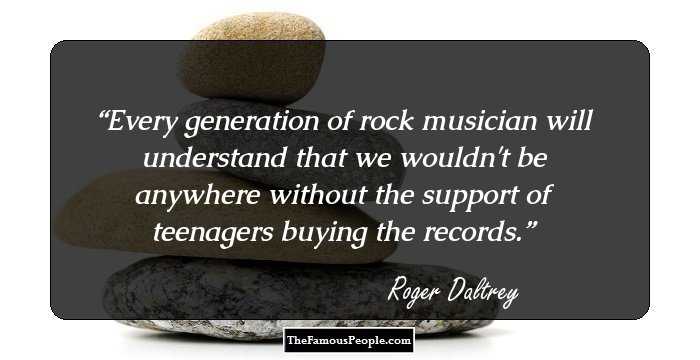 Every generation of rock musician will understand that we wouldn't be anywhere without the support of teenagers buying the records.