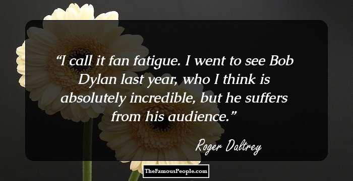 I call it fan fatigue. I went to see Bob Dylan last year, who I think is absolutely incredible, but he suffers from his audience.