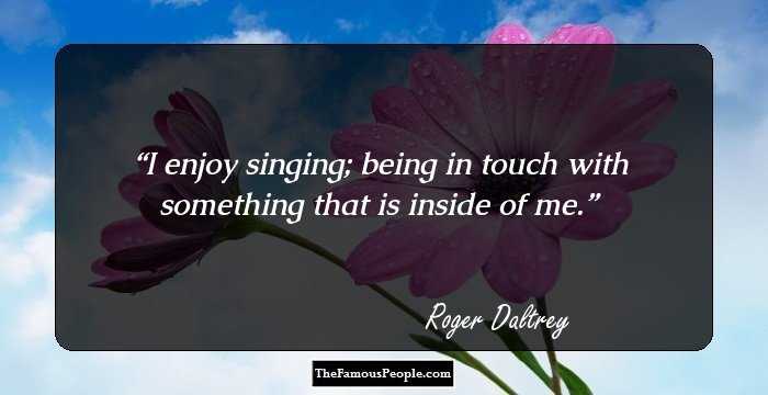 I enjoy singing; being in touch with something that is inside of me.