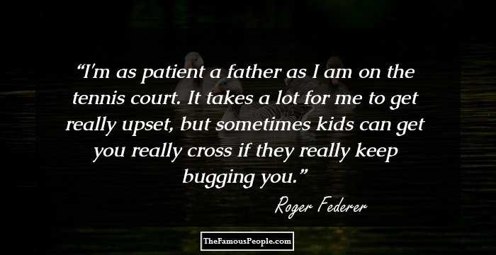 I'm as patient a father as I am on the tennis court. It takes a lot for me to get really upset, but sometimes kids can get you really cross if they really keep bugging you.