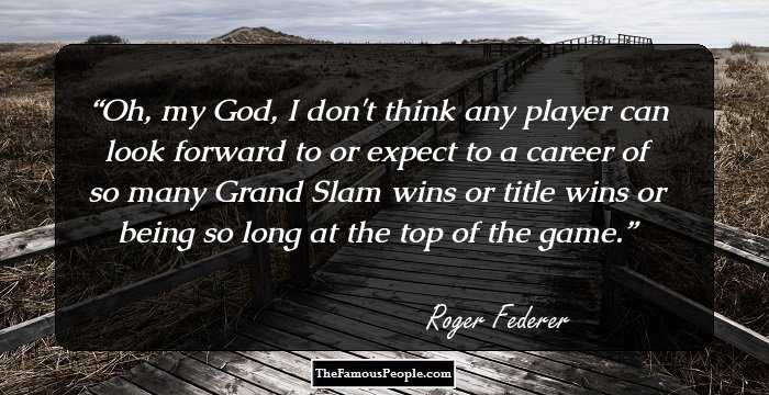 Oh, my God, I don't think any player can look forward to or expect to a career of so many Grand Slam wins or title wins or being so long at the top of the game.
