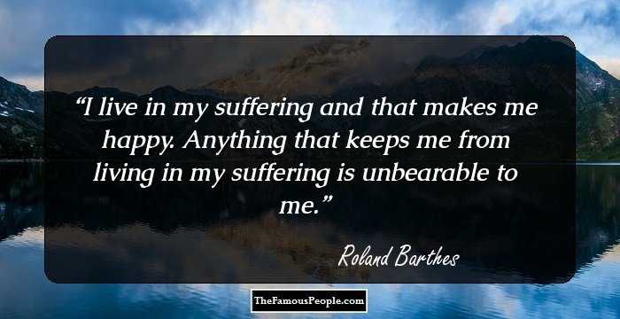 I live in my suffering and that makes me happy.

Anything that keeps me from living in my suffering is unbearable to me.