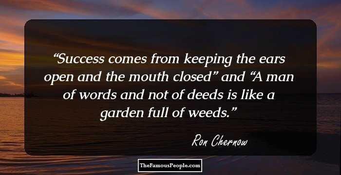 Success comes from keeping the ears open and the mouth closed” and “A man of words and not of deeds is like a garden full of weeds.