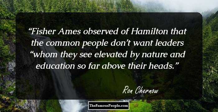 Fisher Ames observed of Hamilton that the common people don’t want leaders “whom they see elevated by nature and education so far above their heads.