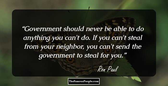 Government should never be able to do anything you can't do. If you can't steal from your neighbor, you can't send the government to steal for you.