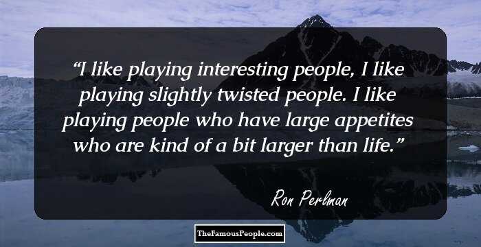 I like playing interesting people, I like playing slightly twisted people. I like playing people who have large appetites who are kind of a bit larger than life.