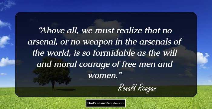 Above all, we must realize that no arsenal, or no weapon in the arsenals of the world, is so formidable as the will and moral courage of free men and women.