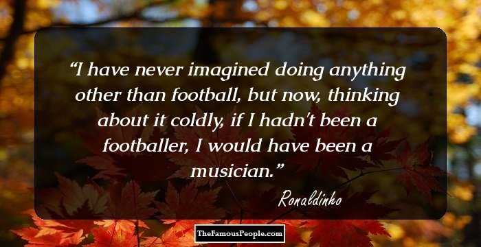 I have never imagined doing anything other than football, but now, thinking about it coldly, if I hadn't been a footballer, I would have been a musician.