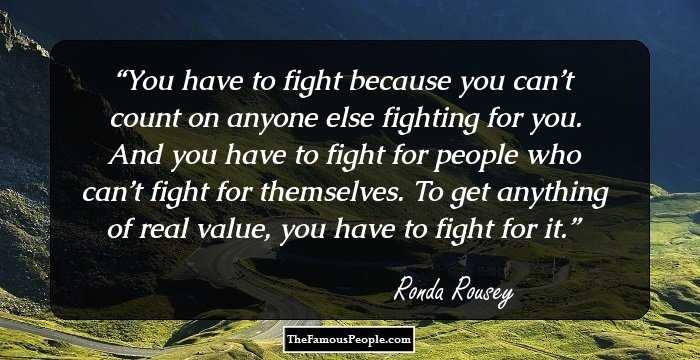 You have to fight because you can’t count on anyone else fighting for you. And you have to fight for people who can’t fight for themselves. To get anything of real value, you have to fight for it.