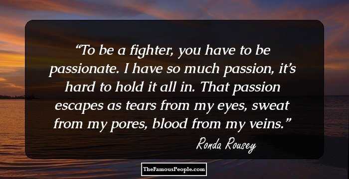 To be a fighter, you have to be passionate. I have so much passion, it’s hard to hold it all in. That passion escapes as tears from my eyes, sweat from my pores, blood from my veins.