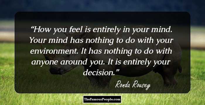How you feel is entirely in your mind. Your mind has nothing to do with your environment. It has nothing to do with anyone around you. It is entirely your decision.