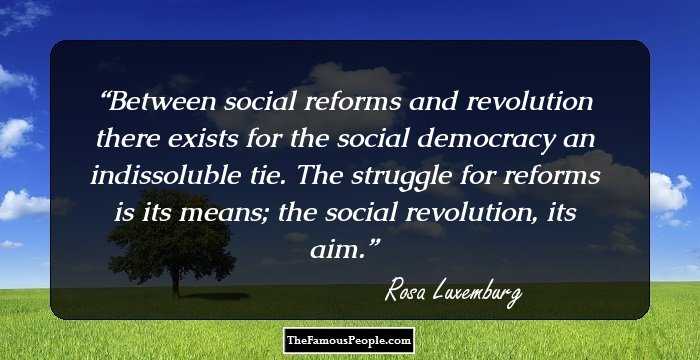 Between social reforms and revolution there exists for the social democracy an indissoluble tie. The struggle for reforms is its means; the social revolution, its aim.