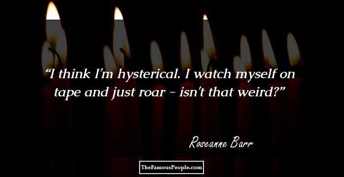 I think I'm hysterical. I watch myself on tape and just roar - isn't that weird?