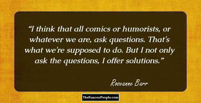 I think that all comics or humorists, or whatever we are, ask questions. That's what we're supposed to do. But I not only ask the questions, I offer solutions.