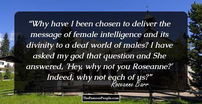 Why have I been chosen to deliver the message of female intelligence and its divinity to a deaf world of males? I have asked my god that question and She answered, 'Hey, why not you Roseanne?' Indeed, why not each of us?