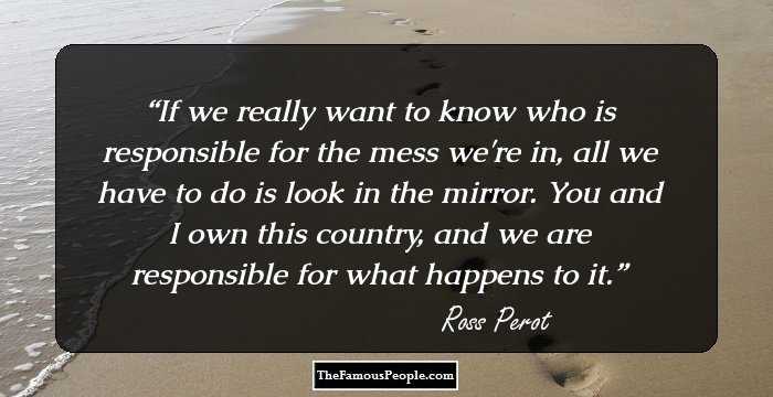 If we really want to know who is responsible for the mess we're in, all we have to do is look in the mirror. You and I own this country, and we are responsible for what happens to it.