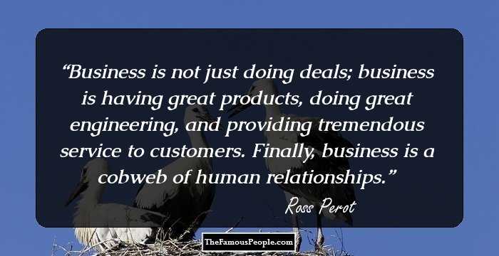 Business is not just doing deals; business is having great products, doing great engineering, and providing tremendous service to customers. Finally, business is a cobweb of human relationships.