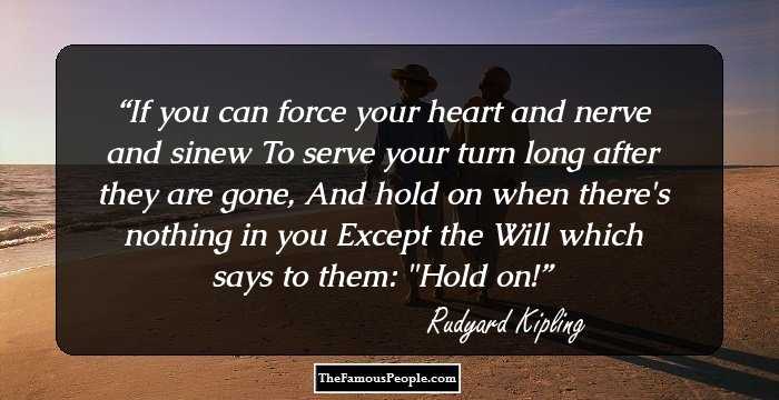 If you can force your heart and nerve and sinew
To serve your turn long after they are gone,
And hold on when there's nothing in you
Except the Will which says to them: 