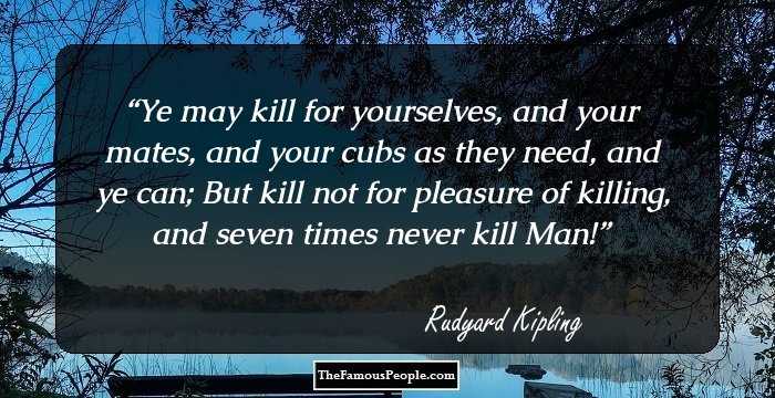 Ye may kill for yourselves, and your mates, and your cubs as they need, and ye can;
But kill not for pleasure of killing, and seven times never kill Man!