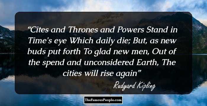 Cites and Thrones and Powers
Stand in Time's eye
Which daily die;
But, as new buds put forth
To glad new men, 
Out of the spend and unconsidered Earth,
The cities will rise again